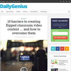 10 barriers to creating flipped classroom video content … and how to overcome them