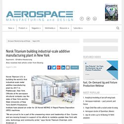 Norsk Titanium building industrial-scale additive manufacturing plant in New York - Aerospace Manufacturing and Design
