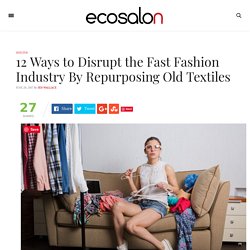12 Ways to Disrupt the Fast Fashion Industry By Repurposing Old Textiles