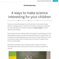 4 ways to make science interesting for your children – firstclasslearning
