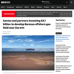 Santos and partners investing $4.7 billion to develop Barossa offshore gas field near Darwin