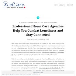 Professional Home Care Agencies Help You Combat Loneliness and Stay Connected – Xcel Care, LLC- Home Health Care Agency